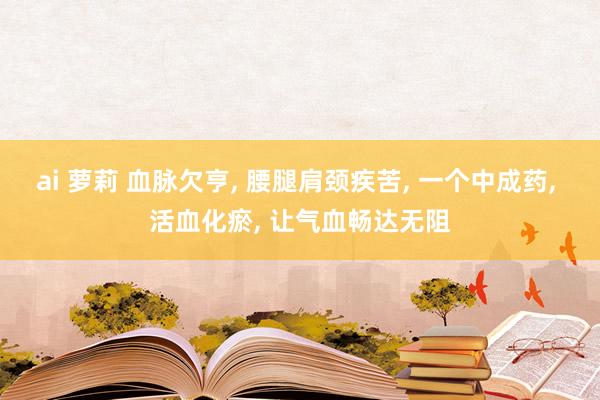 ai 萝莉 血脉欠亨， 腰腿肩颈疾苦， 一个中成药， 活血化瘀， 让气血畅达无阻