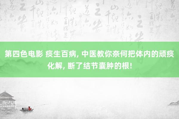 第四色电影 痰生百病， 中医教你奈何把体内的顽痰化解， 断了结节囊肿的根!