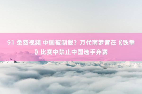 91 免费视频 中国被制裁？万代南梦宫在《铁拳》比赛中禁止中国选手弃赛