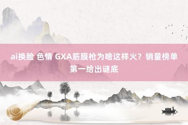 ai换脸 色情 GXA筋膜枪为啥这样火？销量榜单第一给出谜底