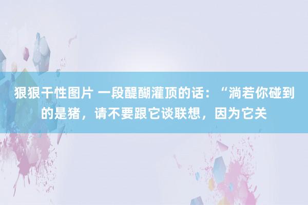 狠狠干性图片 一段醍醐灌顶的话：“淌若你碰到的是猪，请不要跟它谈联想，因为它关