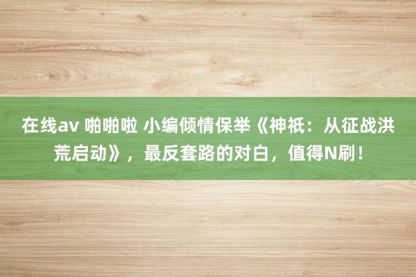 在线av 啪啪啦 小编倾情保举《神祇：从征战洪荒启动》，最反套路的对白，值得N刷！