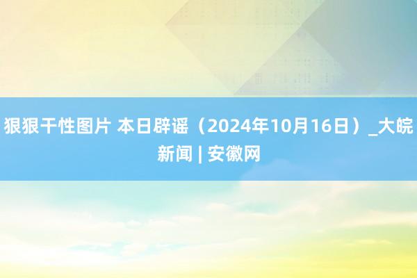 狠狠干性图片 本日辟谣（2024年10月16日）_大皖新闻 | 安徽网