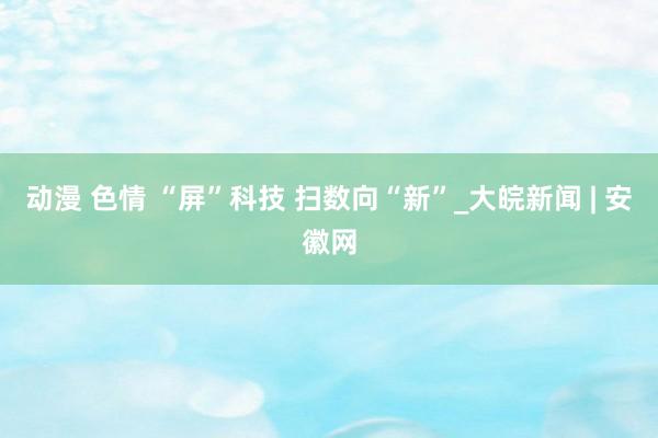 动漫 色情 “屏”科技 扫数向“新”_大皖新闻 | 安徽网