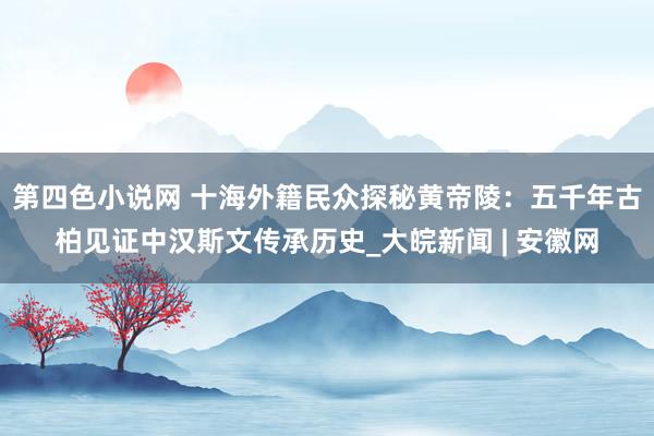 第四色小说网 十海外籍民众探秘黄帝陵：五千年古柏见证中汉斯文传承历史_大皖新闻 | 安徽网