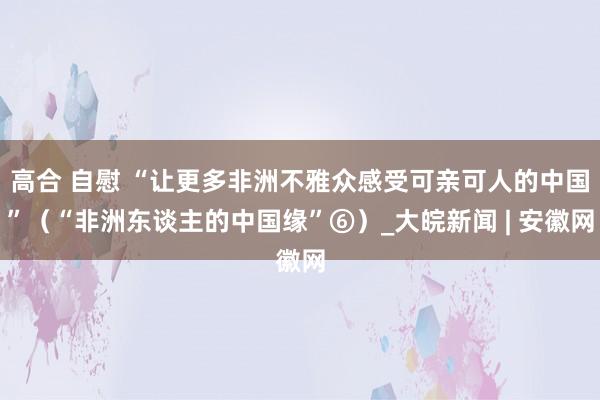 高合 自慰 “让更多非洲不雅众感受可亲可人的中国”（“非洲东谈主的中国缘”⑥）_大皖新闻 | 安徽网