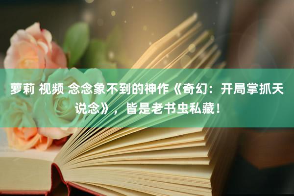 萝莉 视频 念念象不到的神作《奇幻：开局掌抓天说念》，皆是老书虫私藏！