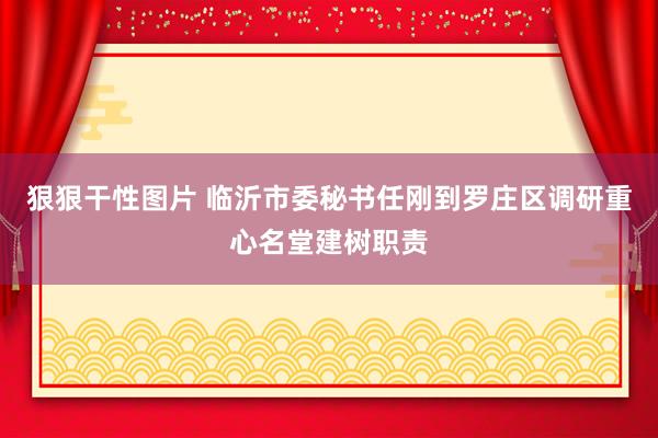 狠狠干性图片 临沂市委秘书任刚到罗庄区调研重心名堂建树职责