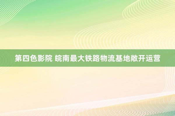 第四色影院 皖南最大铁路物流基地敞开运营