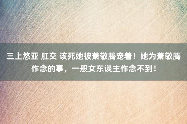 三上悠亚 肛交 该死她被萧敬腾宠着！她为萧敬腾作念的事，一般女东谈主作念不到！