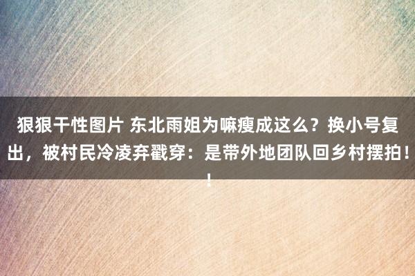 狠狠干性图片 东北雨姐为嘛瘦成这么？换小号复出，被村民冷凌弃戳穿：是带外地团队回乡村摆拍！