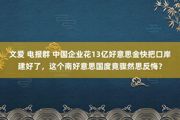 文爱 电报群 中国企业花13亿好意思金快把口岸建好了，这个南好意思国度竟骤然思反悔？