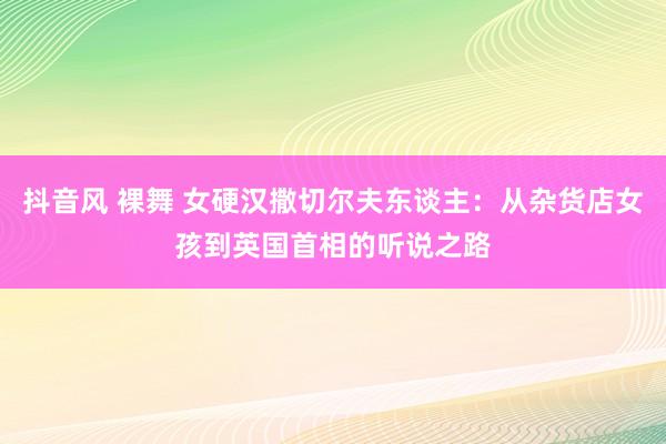 抖音风 裸舞 女硬汉撒切尔夫东谈主：从杂货店女孩到英国首相的听说之路