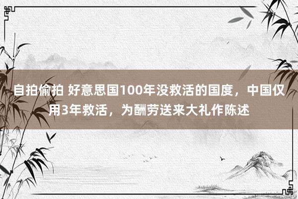 自拍偷拍 好意思国100年没救活的国度，中国仅用3年救活，为酬劳送来大礼作陈述