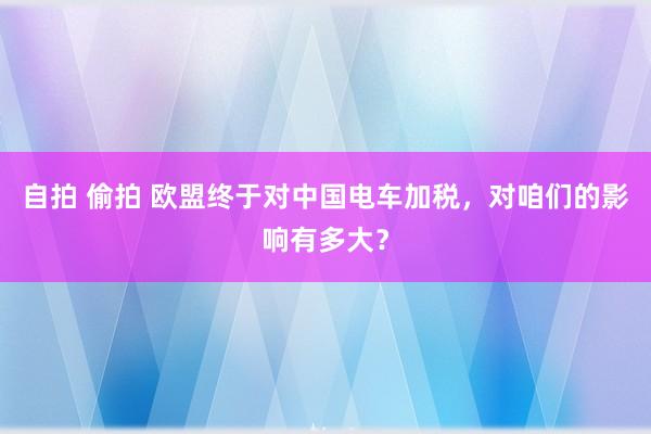 自拍 偷拍 欧盟终于对中国电车加税，对咱们的影响有多大？