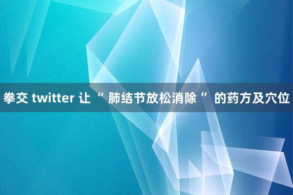 拳交 twitter 让 “ 肺结节放松消除 ” 的药方及穴位