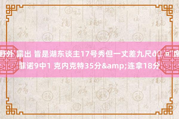 野外 露出 皆是湖东谈主17号秀但一丈差九尺🤨席菲诺9中1 克内克特35分&连拿18分