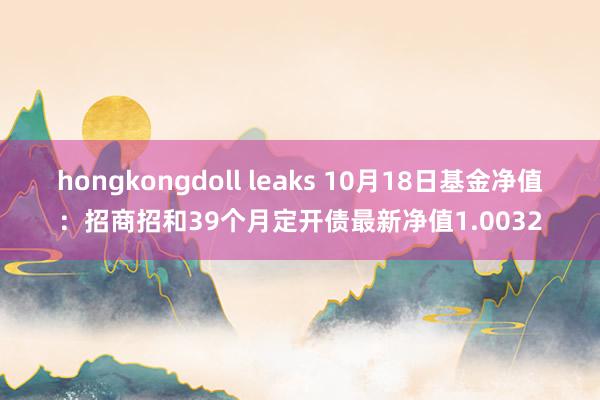 hongkongdoll leaks 10月18日基金净值：招商招和39个月定开债最新净值1.0032