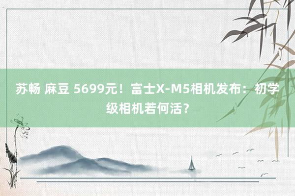 苏畅 麻豆 5699元！富士X-M5相机发布：初学级相机若何活？