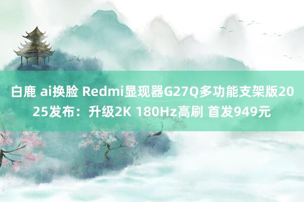 白鹿 ai换脸 Redmi显现器G27Q多功能支架版2025发布：升级2K 180Hz高刷 首发949元