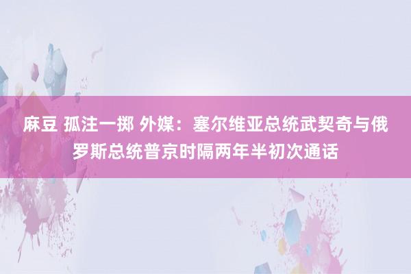 麻豆 孤注一掷 外媒：塞尔维亚总统武契奇与俄罗斯总统普京时隔两年半初次通话