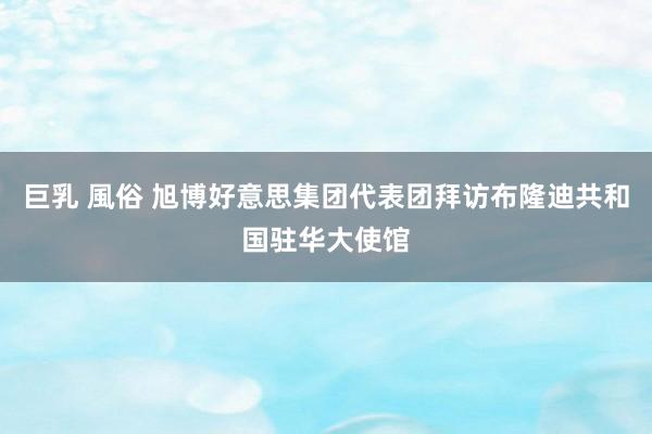 巨乳 風俗 旭博好意思集团代表团拜访布隆迪共和国驻华大使馆