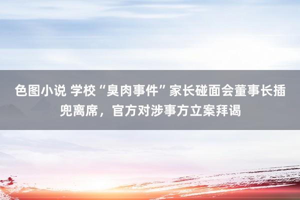 色图小说 学校“臭肉事件”家长碰面会董事长插兜离席，官方对涉事方立案拜谒