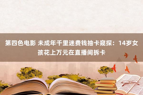 第四色电影 未成年千里迷费钱抽卡窥探：14岁女孩花上万元在直播间拆卡