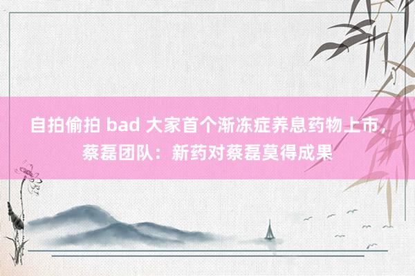 自拍偷拍 bad 大家首个渐冻症养息药物上市，蔡磊团队：新药对蔡磊莫得成果