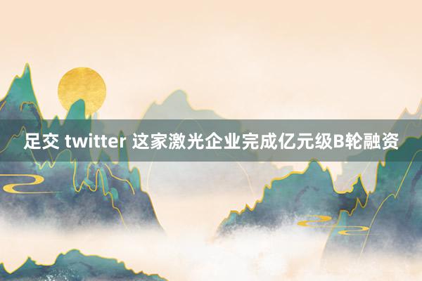 足交 twitter 这家激光企业完成亿元级B轮融资