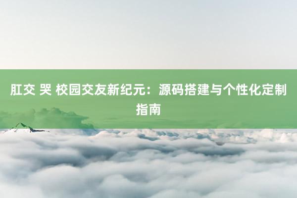 肛交 哭 校园交友新纪元：源码搭建与个性化定制指南