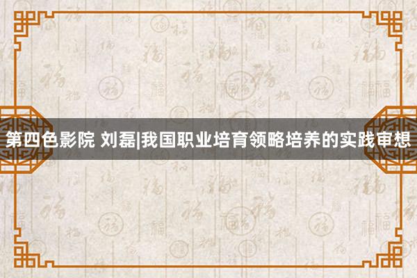 第四色影院 刘磊|我国职业培育领略培养的实践审想