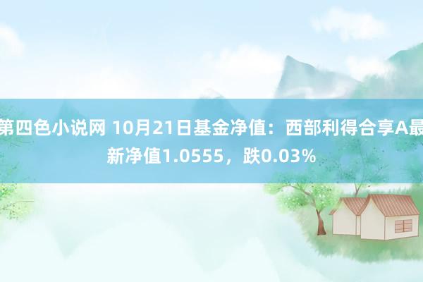 第四色小说网 10月21日基金净值：西部利得合享A最新净值1.0555，跌0.03%