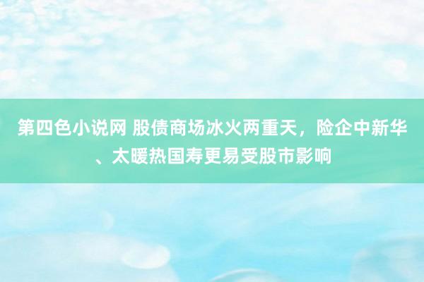 第四色小说网 股债商场冰火两重天，险企中新华、太暖热国寿更易受股市影响