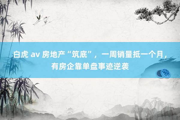 白虎 av 房地产“筑底”，一周销量抵一个月，有房企靠单盘事迹逆袭