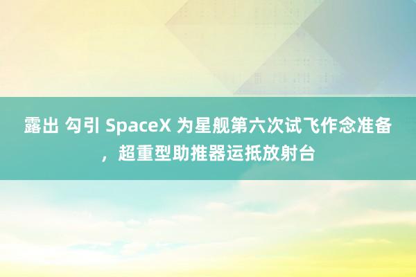 露出 勾引 SpaceX 为星舰第六次试飞作念准备，超重型助推器运抵放射台