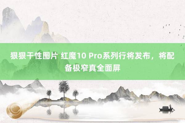 狠狠干性图片 红魔10 Pro系列行将发布，将配备极窄真全面屏