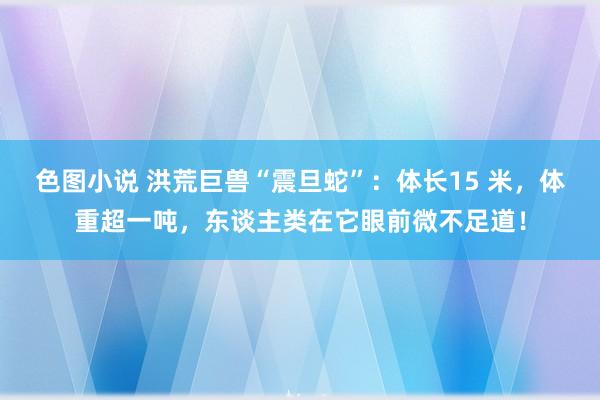 色图小说 洪荒巨兽“震旦蛇”：体长15 米，体重超一吨，东谈主类在它眼前微不足道！