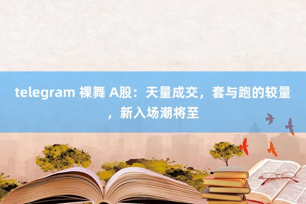 telegram 裸舞 A股：天量成交，套与跑的较量，新入场潮将至