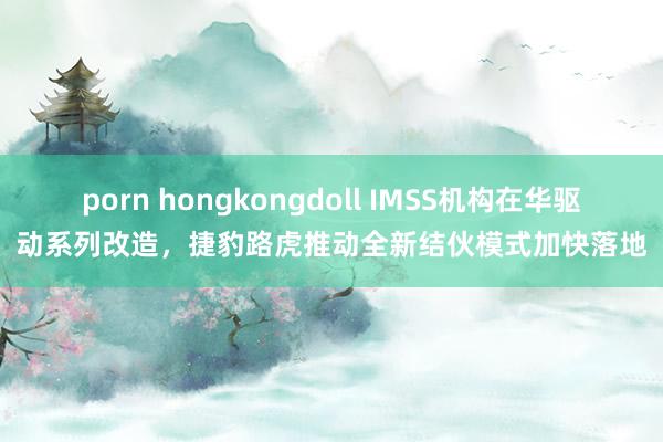 porn hongkongdoll IMSS机构在华驱动系列改造，捷豹路虎推动全新结伙模式加快落地