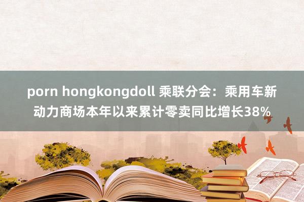 porn hongkongdoll 乘联分会：乘用车新动力商场本年以来累计零卖同比增长38%