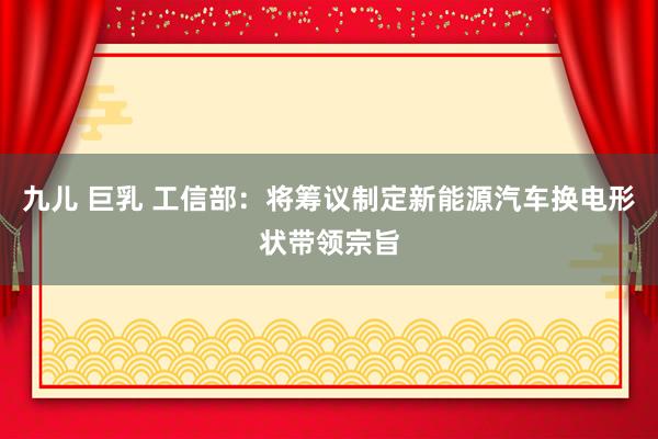 九儿 巨乳 工信部：将筹议制定新能源汽车换电形状带领宗旨