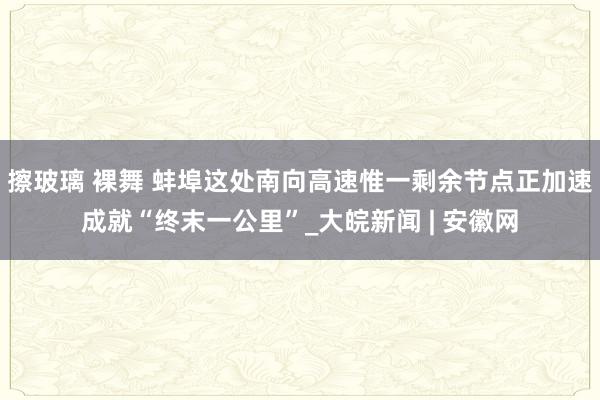 擦玻璃 裸舞 蚌埠这处南向高速惟一剩余节点正加速成就“终末一公里”_大皖新闻 | 安徽网