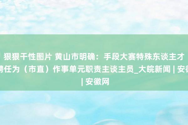 狠狠干性图片 黄山市明确：手段大赛特殊东谈主才可聘任为（市直）作事单元职责主谈主员_大皖新闻 | 安徽网