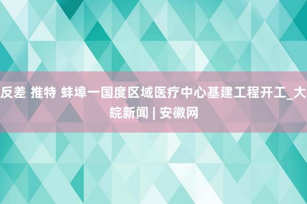 反差 推特 蚌埠一国度区域医疗中心基建工程开工_大皖新闻 | 安徽网