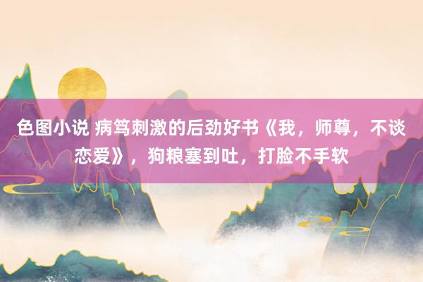 色图小说 病笃刺激的后劲好书《我，师尊，不谈恋爱》，狗粮塞到吐，打脸不手软