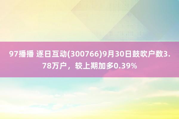 97播播 逐日互动(300766)9月30日鼓吹户数3.78万户，较上期加多0.39%