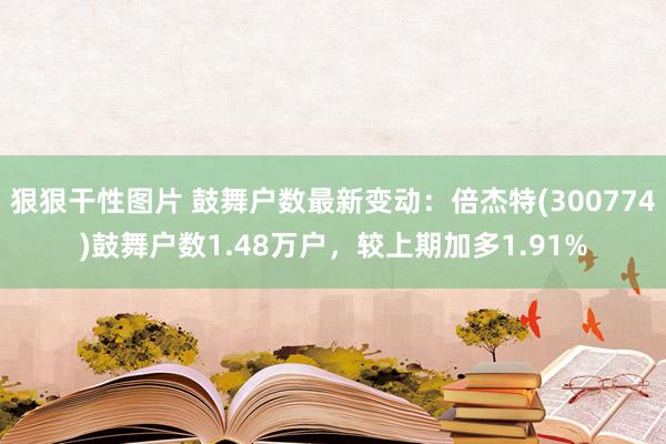 狠狠干性图片 鼓舞户数最新变动：倍杰特(300774)鼓舞户数1.48万户，较上期加多1.91%