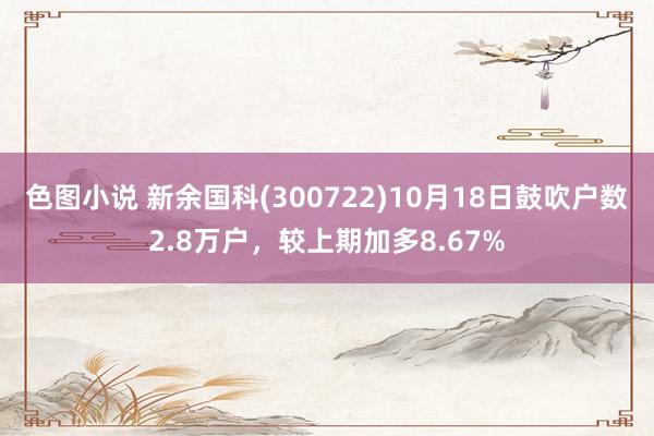 色图小说 新余国科(300722)10月18日鼓吹户数2.8万户，较上期加多8.67%