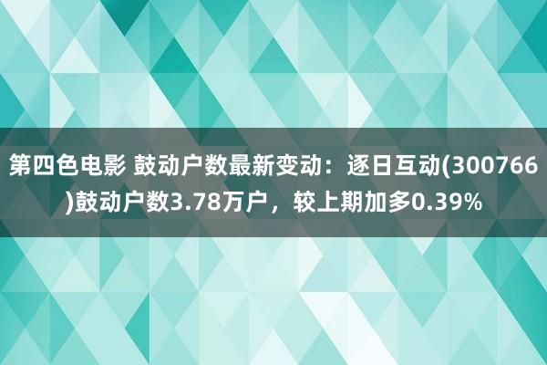 第四色电影 鼓动户数最新变动：逐日互动(300766)鼓动户数3.78万户，较上期加多0.39%